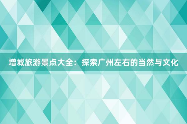 增城旅游景点大全：探索广州左右的当然与文化