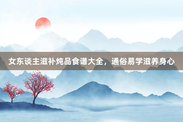 女东谈主滋补炖品食谱大全，通俗易学滋养身心