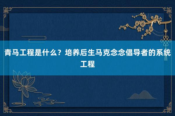 青马工程是什么？培养后生马克念念倡导者的系统工程