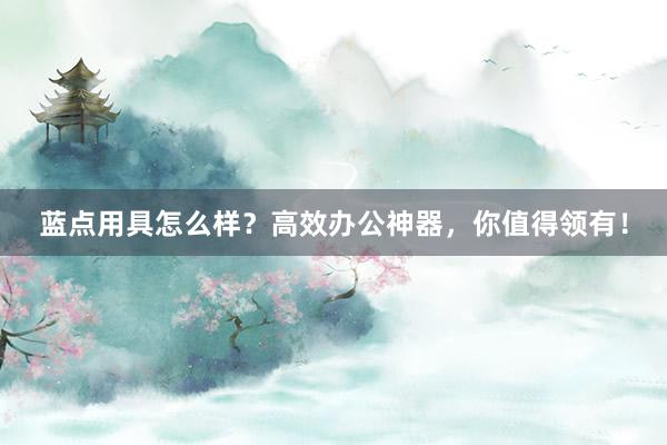 蓝点用具怎么样？高效办公神器，你值得领有！