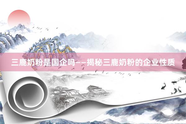 三鹿奶粉是国企吗——揭秘三鹿奶粉的企业性质