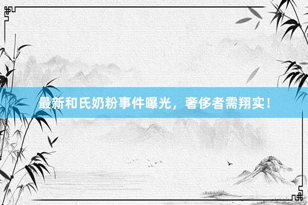 最新和氏奶粉事件曝光，奢侈者需翔实！