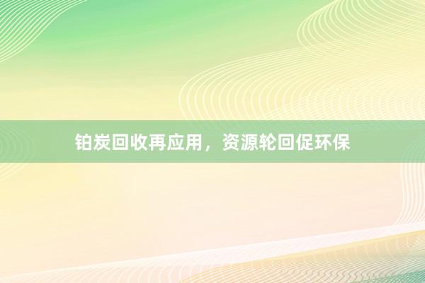 铂炭回收再应用，资源轮回促环保